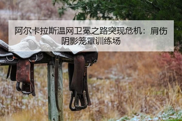 阿尔卡拉斯温网卫冕之路突现危机：肩伤阴影笼罩训练场