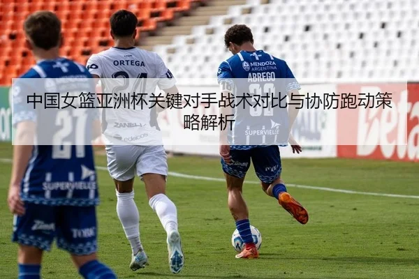 中国女篮亚洲杯关键对手战术对比与协防跑动策略解析